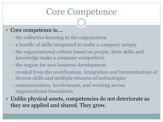 Core Competence
 Core competence is….
 the collective learning in the organization
 a bundle of skills integrated to make a company unique
 the organizational culture based on people, their skills and
knowledge make a company competitive
 the engine for new business development
 created from the coordination, integration and harmonization of
diverse skills and multiple streams of technologies
 communication, involvement, and working across
organizational boundaries
 Unlike physical assets, competencies do not deteriorate as
they are applied and shared. They grow.
 