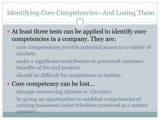 Identifying Core Competencies–And Losing Them
 At least three tests can be applied to identify core
competencies in a company. They are:
 core competencies provide potential access to a variety of
markets
 make a significant contribution to perceived customer
benefits of the end product
 should be difficult for competitors to imitate
 Core competency can be lost…
 through outsourcing (Honda vs. Chrysler)
 by giving up opportunities to establish competencies of
existing businesses (color television perceived as a mature
product)
 