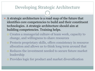 Developing Strategic Architecture
 A strategic architecture is a road map of the future that
identifies core competencies to build and their constituent
technologies. A strategic architecture should aim at
building competencies. Training helps.
 Creates a managerial culture of team work, capacity to
change, and willingness to share resources
 Protects proprietary skills, offers consistency in resource
allocation and allows us to think long term around that
 Reduces the investment needed to secure future market
leadership
 Provides logic for product and market diversification
 