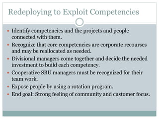 Redeploying to Exploit Competencies
 Identify competencies and the projects and people
connected with them.
 Recognize that core competencies are corporate recourses
and may be reallocated as needed.
 Divisional managers come together and decide the needed
investment to build each competency.
 Cooperative SBU managers must be recognized for their
team work.
 Expose people by using a rotation program.
 End goal: Strong feeling of community and customer focus.
 