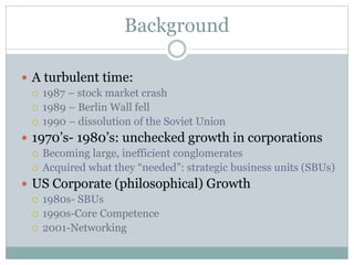 Background
 A turbulent time:
 1987 – stock market crash
 1989 – Berlin Wall fell
 1990 – dissolution of the Soviet Union
 1970’s- 1980’s: unchecked growth in corporations
 Becoming large, inefficient conglomerates
 Acquired what they “needed”: strategic business units (SBUs)
 US Corporate (philosophical) Growth
 1980s- SBUs
 1990s-Core Competence
 2001-Networking
 
