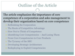 Outline of the Article
The article emphasizes the importance of core
competence of a corporation and asks management to
develop their organization based on core competence
 Rethinking the Corporation
 The Roots of Competitive Advantage
 How Not to Think of Competence
 Identifying Core Competencies – And Losing Them
 From Core Competencies to Core Products
 The Tyranny of the SBU
 Developing Strategic Architecture
 Redeploying to Exploit Competencies
 