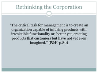 Rethinking the Corporation
“The critical task for management is to create an
organization capable of infusing products with
irresistible functionality or, better yet, creating
products that customers but have not yet even
imagined.” (P&H-p.80)
 