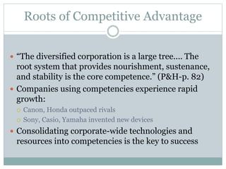 Roots of Competitive Advantage
 “The diversified corporation is a large tree.... The
root system that provides nourishment, sustenance,
and stability is the core competence.” (P&H-p. 82)
 Companies using competencies experience rapid
growth:
 Canon, Honda outpaced rivals
 Sony, Casio, Yamaha invented new devices
 Consolidating corporate-wide technologies and
resources into competencies is the key to success
 