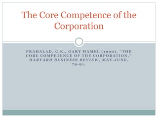 The Core Competence of the
Corporation
P R A H A L A D , C . K . , G A R Y H A M E L ( 1 9 9 0 ) , “ T H E
C O R E C O M P E T E N C E O F T H E C O R P O R A T I O N , ”
H A R V A R D B U S I N E S S R E V I E W , M A Y - J U N E ,
7 9 - 9 1 .
 