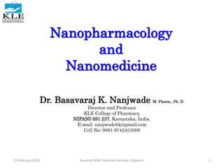 Nanopharmacology
and
Nanomedicine
Dr. Basavaraj K. Nanjwade M. Pharm., Ph. D.
Director and Professor
KLE College of Pharmacy,
NIPANI-591 237, Karnataka, India.
E-mail: nanjwadebk@gmail.com
Cell No: 0091 9742431000
1Suvarna JNMC National Seminar, Belgaum.15 February 2013
 