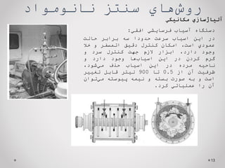 ‌‫‌هاي‬
‫ش‬‫رو‬
‫سنتز‌نانومواد‬
13
‌‫آلیاژسازي‬
‫مكانیكي‬
‫دستگاه‬
‫آسياب‬
‫فرسايشي‬
‫افقي‬
:
‫در‬
‫اين‬
‫اسياب‬
‫سرعت‬
‫حدودا‬
‫سه‬
‫برابر‬
‫حالت‬
‫عمودي‬
،‫است‬
‫امكان‬
‫كنترل‬
‫دقيق‬
‫اتمسفر‬
‫و‬
‫خال‬
‫وجود‬
،‫دارد‬
‫ابزار‬
‫الزم‬
‫جهت‬
‫كنترل‬
‫سرد‬
‫و‬
‫گرم‬
‫كردن‬
‫در‬
‫اين‬
‫‌ها‬
‫ب‬‫اسيا‬
‫وجود‬
‫دارد‬
‫و‬
‫ناحيه‬
‫مرده‬
‫در‬
‫اين‬
‫اسياب‬
‫حذف‬
‫‌شود‬
‫ي‬‫م‬
،
‫ظرفيت‬
‫آن‬
‫از‬
0.5
‫تا‬
900
‫ليتر‬
‫قابل‬
‫تغيير‬
‫است‬
‫و‬
‫به‬
‫صورت‬
‫بسته‬
‫و‬
‫نيمه‬
‫پيوسته‬
‫‌توان‬
‫ي‬‫م‬
‫آن‬
‫را‬
‫عملياتي‬
‫كرد‬
.
 