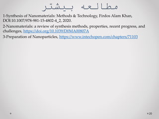 ‫مطالعه‌بيشتر‬
1-Synthesis of Nanomaterials: Methods & Technology, Firdos Alam Khan,
DOI:10.1007/978-981-15-4802-4_2, 2020.
2-Nanomaterials: a review of synthesis methods, properties, recent progress, and
challenges, https://doi.org/10.1039/D0MA00807A
3-Preparation of Nanoparticles, https://www.intechopen.com/chapters/71103
20
 