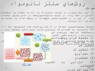 ‌‫‌هاي‬
‫ش‬‫رو‬
‫سنتز‌نانومواد‬
4
‫از‬
‫اين‬
‫روش‬
‫‌توان‬
‫ي‬‫م‬
‫در‬
‫توليد‬
‫نانوذرات‬
‫با‬
‫اندازه‬
‫يكسان‬
‫يا‬
‫تركيبات‬
‫الياژي‬
‫در‬
‫حجم‬
،‫زياد‬
‫در‬
‫توليد‬
‫‌ها‬
‫ت‬‫نانوكامپوزي‬
‫در‬
‫دماي‬
‫پايين‬
‫استفاده‬
‫كرد‬
.
‫از‬
‫اين‬
‫رو‬
‫در‬
‫مقياس‬
‫صنعتي‬
‫‌كدام‬
‫چ‬‫هي‬
‫از‬
‫‌ها‬
‫ش‬‫رو‬
‫قادر‬
‫به‬
‫رقابت‬
‫با‬
‫روش‬
‫سل‬
-
‫ژل‬
‫نيستند‬
.
‫كلوئيد‬
‫سوسپانسيوني‬
‫است‬
‫كه‬
‫در‬
‫آن‬
‫فاز‬
‫پراكنده‬
‫شده‬
‫‌كوچك‬
‫ي‬‫خيل‬
‫است‬
(
1
-
100
‫نانومتر‬
)
‫به‬
‫‌اي‬
‫ه‬‫گون‬
‫كه‬
‫نيروهاي‬
‫جاذبه‬
‫زمين‬
‫قابل‬
‫‌نظر‬
‫ف‬‫صر‬
‫بوده‬
‫و‬
‫‌ها‬
‫ش‬‫برهمكن‬
‫بواسطه‬
‫نيروهاي‬
‫ميدان‬
‫كوتاه‬
‫از‬
‫قبيل‬
‫نيروهاي‬
‫جاذبه‬
‫واندروالس‬
‫و‬
‫بارهاي‬
‫سطحي‬
‫انجام‬
‫‌گيرد‬
‫ي‬‫م‬
.
‫سل‬
‫يك‬
‫مخلوط‬
‫كلوئيدي‬
‫از‬
‫ذرات‬
‫جامد‬
‫در‬
‫يك‬
‫محيط‬
‫مايع‬
‫است‬
‫كه‬
‫در‬
‫اثر‬
‫فرايندهاي‬
‫بعدي‬
‫مانند‬
‫هيدروليز‬
‫و‬
‫تراكم‬
‫به‬
‫ژل‬
‫تبديل‬
‫‌شود‬
‫ي‬‫م‬
.
‌‫سل‬
-
‫ژل‬
1
)
‫مخلوط‬
‫كردن‬
‫‌ها‬
‫ه‬‫‌ماد‬
‫ش‬‫پي‬
2
)
‫فرايند‬
‫هيدروليز‬
‫و‬
‫تشكيل‬
‫سل‬
3
)
‫تشكيل‬
‫ژل‬
۴
)
‫‌آوري‬
‫ل‬‫عم‬
۵
)
‫‌كردن‬
‫ك‬‫خش‬
۶
)
‫‌زدايي‬
‫ب‬‫آ‬
‫يا‬
‫تثبيت‬
‫شيميايي‬
٧
)
‫متراكم‬
‫كردن‬
‌‫سل‬
-
‫ژل‬
 