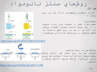 ‌‫‌هاي‬
‫ش‬‫رو‬
‫سنتز‌نانومواد‬
5
‫انواع‬
‫‌هاي‬
‫ش‬‫رو‬
‫‌دهي‬
‫ش‬‫پوش‬
‫ذرات‬
‫سل‬
‫بر‬
‫روي‬
‫بستر‬
:
‫‌وري‬
‫ه‬‫غوط‬
:
‫سطح‬
‫مورد‬
‫نظر‬
‫در‬
‫محلول‬
‫فرو‬
‫برده‬
‫‌شود‬
‫ي‬‫م‬
‫و‬
‫در‬
‫يك‬
‫سرعت‬
‫ثابت‬
‫بيرون‬
‫كشيده‬
‫‌شود‬
‫ي‬‫م‬
‫لذا‬
‫‌اي‬
‫ه‬‫الي‬
‫از‬
‫سل‬
‫بر‬
‫روي‬
‫سطح‬
‫وابسته‬
‫به‬
‫كشش‬
‫ويسكوز‬
‫و‬
‫نيروهاي‬
‫‌اي‬
‫ه‬‫جاذب‬
‫‌نشيند‬
‫ي‬‫م‬
.
‫‌دهي‬
‫ش‬‫پوش‬
‫به‬
‫روش‬
‫چرخشي‬
:
‫محلول‬
‫سل‬
‫بر‬
‫روي‬
‫بستر‬
‫طي‬
‫انجام‬
‫چرخش‬
‫پخش‬
‫‌شود‬
‫ي‬‫م‬
‫مراحل‬
‫فرايند‬
:
‫ريختن‬
‫سل‬
‫بروي‬
‫مركز‬
،‫زيراليه‬
‫چرخش‬
،‫سريع‬
‫كاهش‬
‫چرخش‬
‫و‬
‫تبخير‬
.
‌‫سل‬
-
‫ژل‬
https://doi.org/10.2478/s11696-012-0144-4
https://doi.org/10.1016/j.sbsr.2017.11.008
 