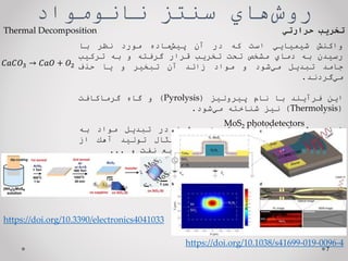 ‌‫‌هاي‬
‫ش‬‫رو‬
‫سنتز‌نانومواد‬
7
‫واكنش‬
‫شيميايي‬
‫است‬
‫كه‬
‫در‬
‫آن‬
‫‌ماده‬
‫ش‬‫پي‬
‫مورد‬
‫نظر‬
‫با‬
‫رسيدن‬
‫به‬
‫دماي‬
‫مشخص‬
‫تحت‬
‫تخريب‬
‫قرار‬
‫گرفته‬
‫و‬
‫به‬
‫تركيب‬
‫جامد‬
‫تبديل‬
‫‌شود‬
‫ي‬‫م‬
‫و‬
‫مواد‬
‫زائد‬
‫آن‬
‫تبخير‬
‫و‬
‫يا‬
‫حذف‬
‫‌گردند‬
‫ي‬‫م‬
.
‫اين‬
‫فرآيند‬
‫با‬
‫نام‬
‫پيروليز‬
(
Pyrolysis
)
‫و‬
‫گاه‬
‫گرماكافت‬
(
Thermolysis
)
‫نيز‬
‫شناخته‬
‫‌شود‬
‫ي‬‫م‬
.
‫اين‬
‫روش‬
‫يكي‬
‫از‬
‫‌ترين‬
‫ي‬‫قديم‬
‫‌ها‬
‫ش‬‫رو‬
‫در‬
‫تبديل‬
‫مواد‬
‫به‬
‫اجزاء‬
‫سازنده‬
‫‌ها‬
‫ن‬‫آ‬
‫‌باشد‬
‫ي‬‫م‬
‫براي‬
‫مثال‬
‫توليد‬
‫آهك‬
‫از‬
‫سنگ‬
‫آهك‬
،
‫در‬
‫فرايند‬
‫كراكينگ‬
‫در‬
‫صنايع‬
‫نفت‬
‫و‬
...
‫تخریب‌حرارتي‬
𝐶𝑎𝐶𝑂3 → 𝐶𝑎𝑂 + 𝑂2
Thermal Decomposition
https://doi.org/10.3390/electronics4041033
https://doi.org/10.1038/s41699-019-0096-4
MoS2 photodetectors
 