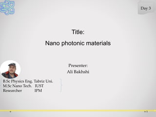 Presenter:
Ali Bakhshi
Title:
Nano photonic materials
1
Day 3
B.Sc Physics Eng. Tabriz Uni.
M.Sc Nano Tech. IUST
Researcher IPM
 