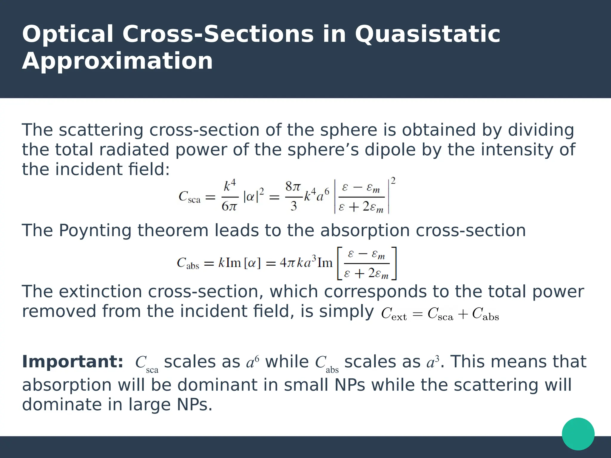 Optical Cross-Sections in Quasistatic
Approximation
The scattering cross-section of the sphere is obtained by dividing
the total radiated power of the sphere’s dipole by the intensity of
the incident field:
The Poynting theorem leads to the absorption cross-section
The extinction cross-section, which corresponds to the total power
removed from the incident field, is simply
Important: Csca
scales as a6
while Cabs
scales as a3
. This means that
absorption will be dominant in small NPs while the scattering will
dominate in large NPs.
 