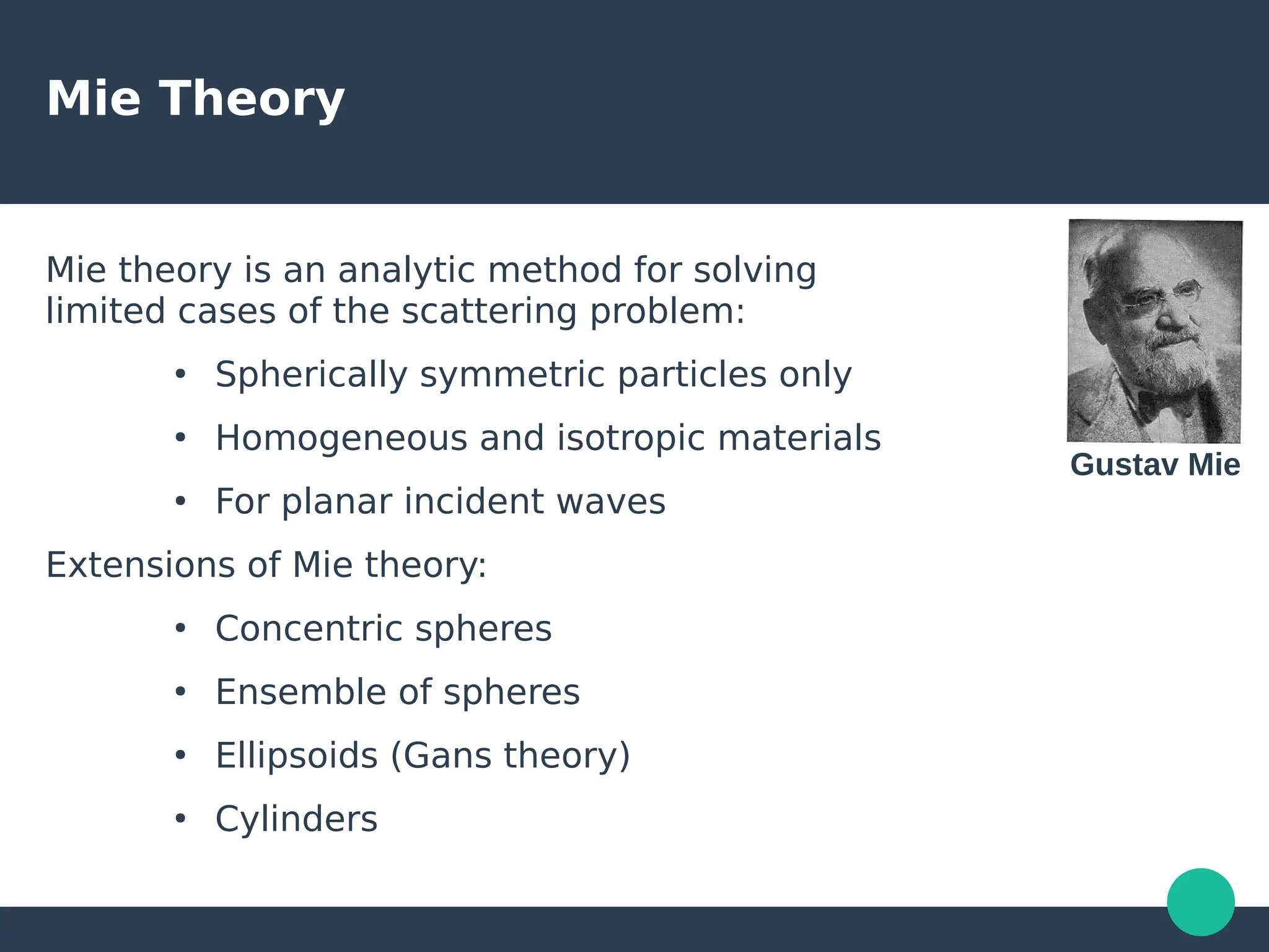 Mie Theory
Mie theory is an analytic method for solving
limited cases of the scattering problem:
●
Spherically symmetric particles only
●
Homogeneous and isotropic materials
●
For planar incident waves
Extensions of Mie theory:
●
Concentric spheres
●
Ensemble of spheres
●
Ellipsoids (Gans theory)
●
Cylinders
Gustav Mie
 