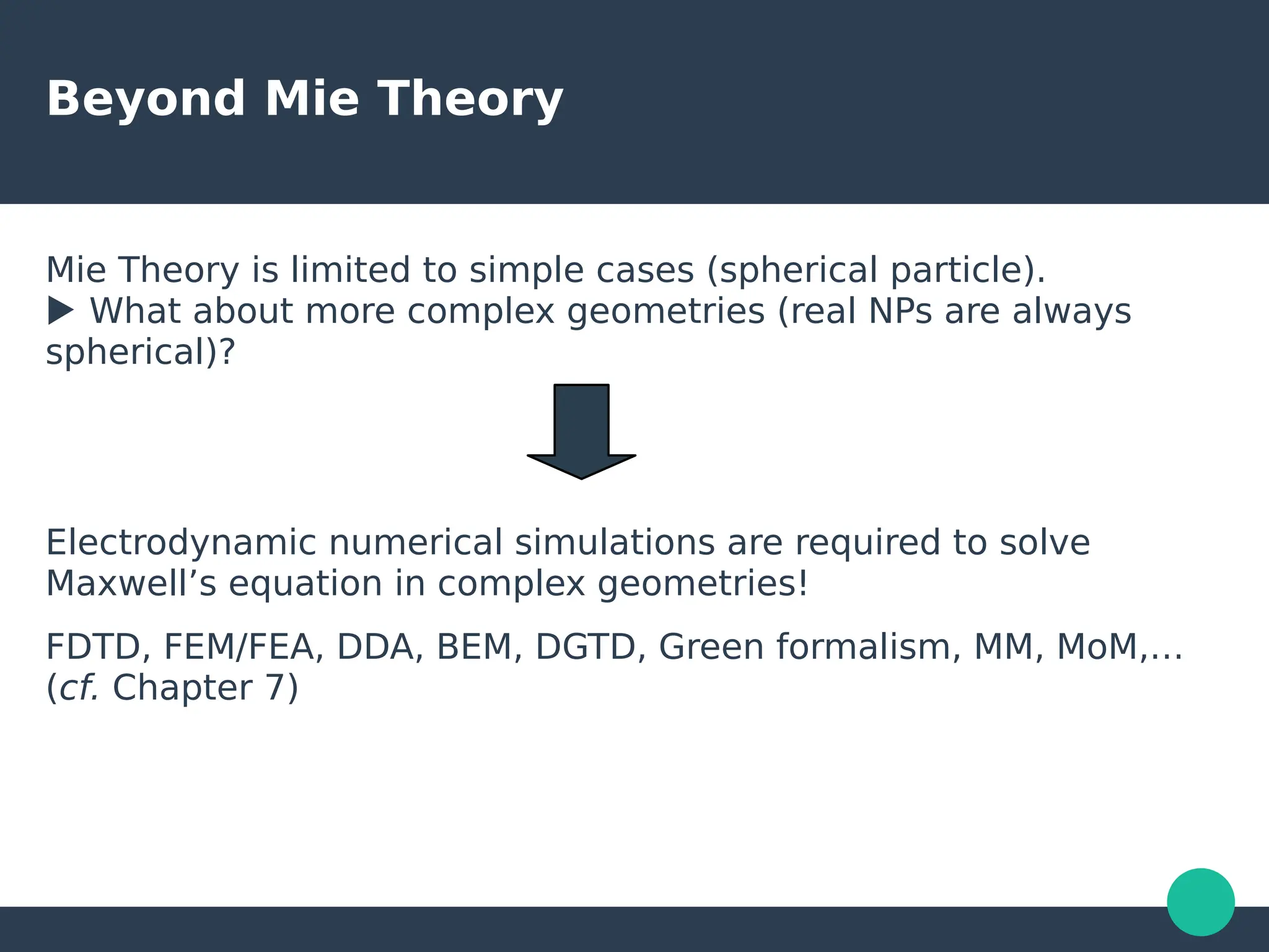 Beyond Mie Theory
Mie Theory is limited to simple cases (spherical particle).
▶ What about more complex geometries (real NPs are always
spherical)?
Electrodynamic numerical simulations are required to solve
Maxwell’s equation in complex geometries!
FDTD, FEM/FEA, DDA, BEM, DGTD, Green formalism, MM, MoM,…
(cf. Chapter 7)
 