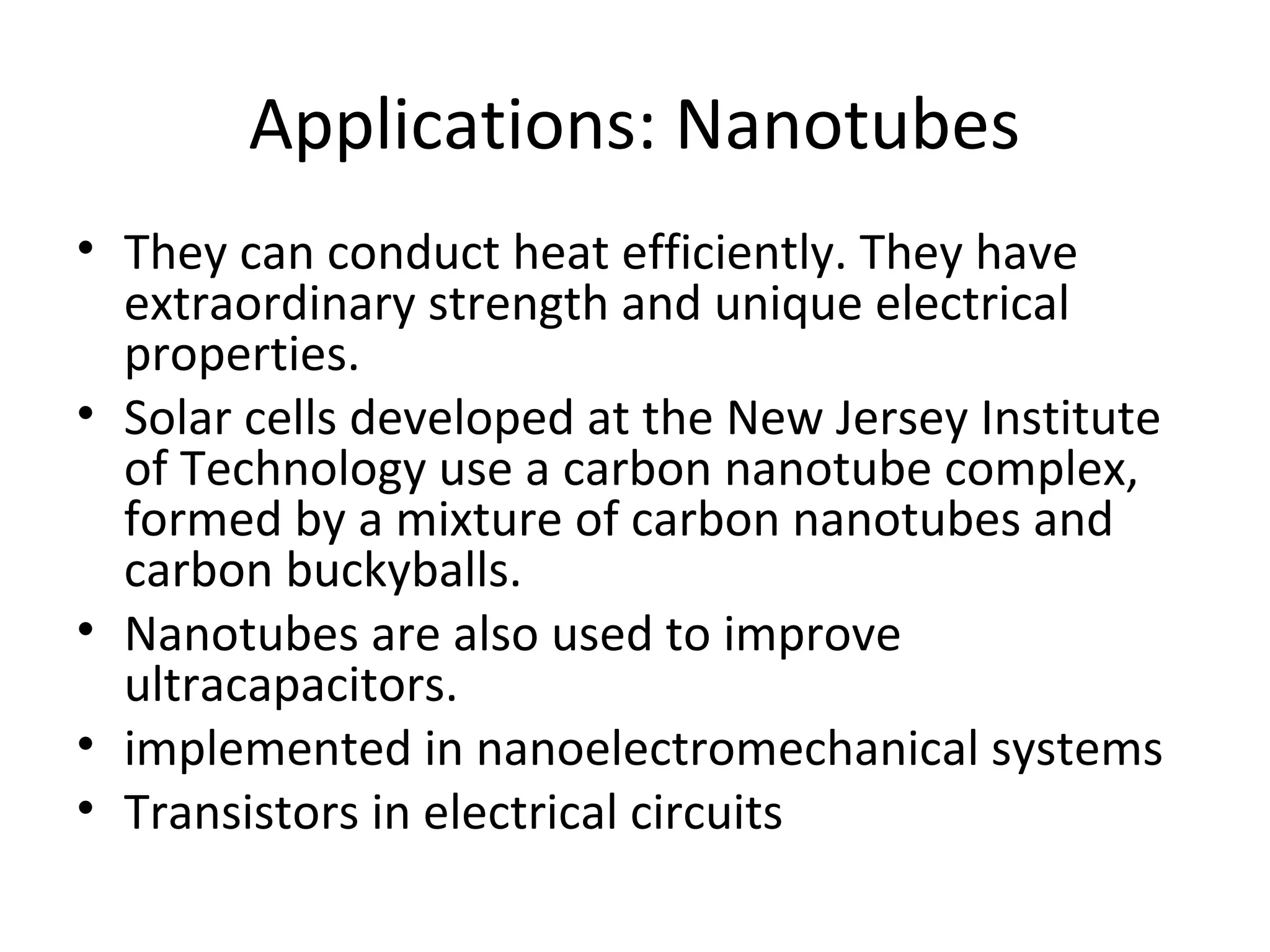 Applications: Nanotubes
• They can conduct heat efficiently. They have
extraordinary strength and unique electrical
properties.
• Solar cells developed at the New Jersey Institute
of Technology use a carbon nanotube complex,
formed by a mixture of carbon nanotubes and
carbon buckyballs.
• Nanotubes are also used to improve
ultracapacitors.
• implemented in nanoelectromechanical systems
• Transistors in electrical circuits
 