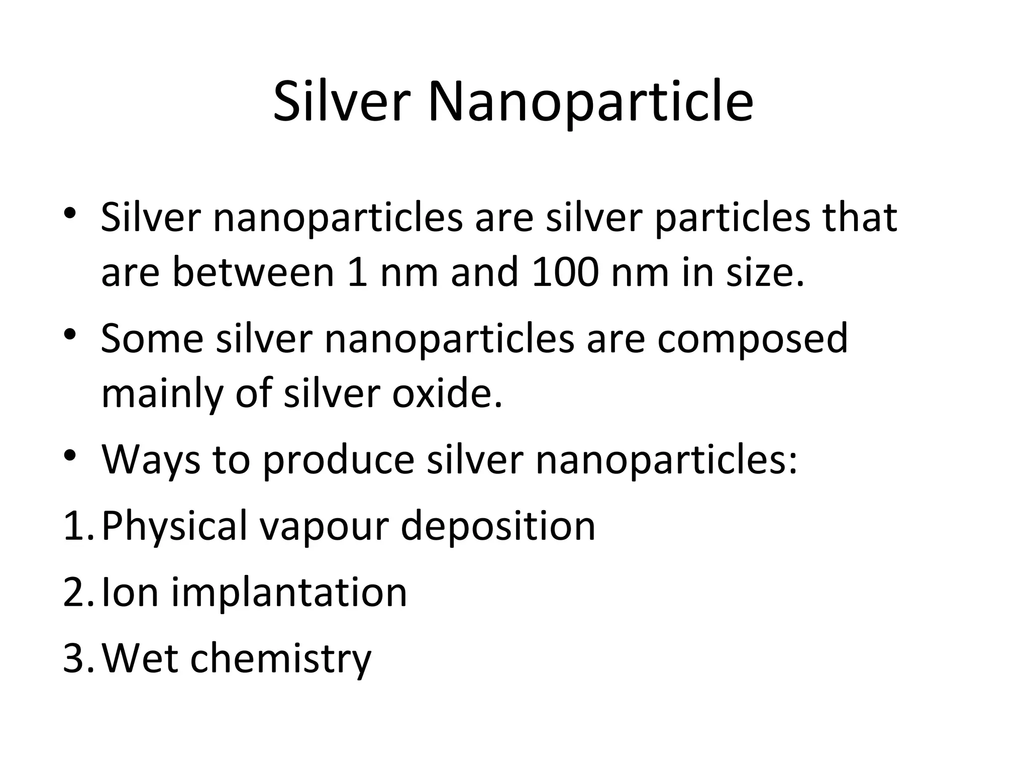 Silver Nanoparticle
• Silver nanoparticles are silver particles that
are between 1 nm and 100 nm in size.
• Some silver nanoparticles are composed
mainly of silver oxide.
• Ways to produce silver nanoparticles:
1.Physical vapour deposition
2.Ion implantation
3.Wet chemistry
 