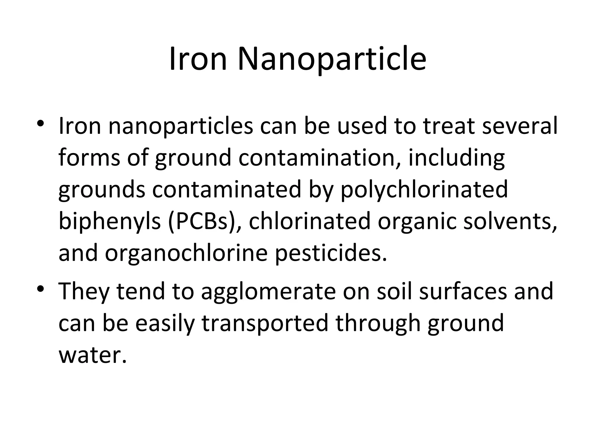 Iron Nanoparticle
• Iron nanoparticles can be used to treat several
forms of ground contamination, including
grounds contaminated by polychlorinated
biphenyls (PCBs), chlorinated organic solvents,
and organochlorine pesticides.
• They tend to agglomerate on soil surfaces and
can be easily transported through ground
water.
 