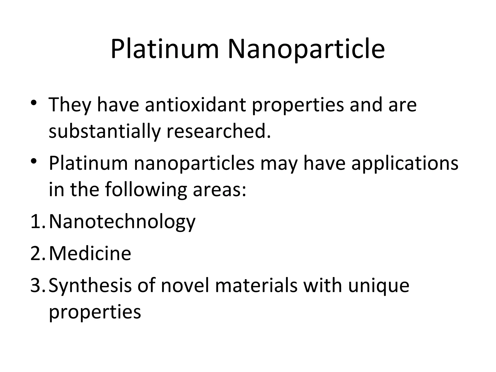 Platinum Nanoparticle
• They have antioxidant properties and are
substantially researched.
• Platinum nanoparticles may have applications
in the following areas:
1.Nanotechnology
2.Medicine
3.Synthesis of novel materials with unique
properties
 