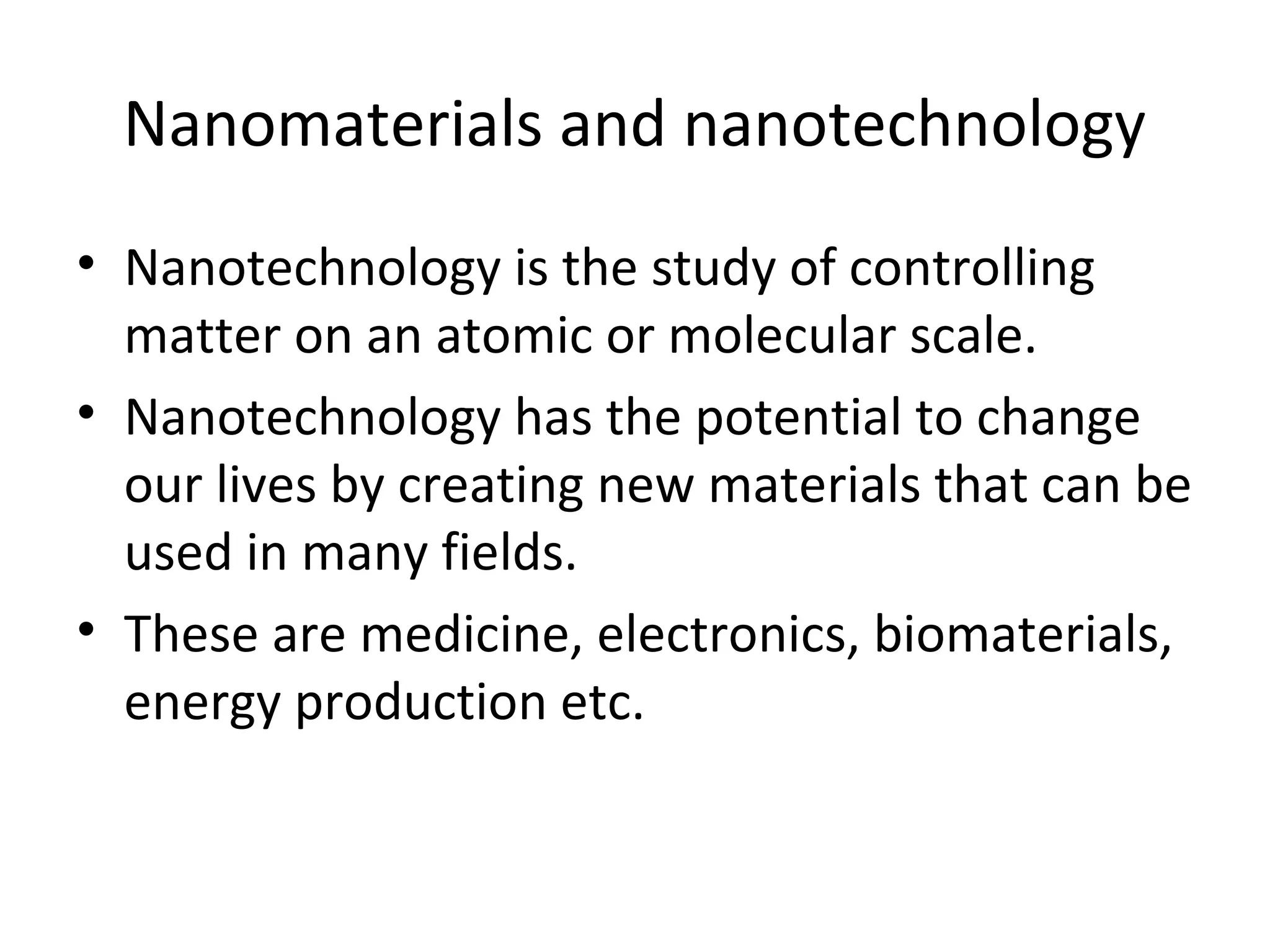 Nanomaterials and nanotechnology
• Nanotechnology is the study of controlling
matter on an atomic or molecular scale.
• Nanotechnology has the potential to change
our lives by creating new materials that can be
used in many fields.
• These are medicine, electronics, biomaterials,
energy production etc.
 