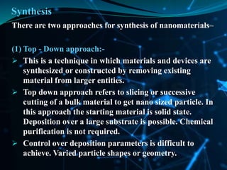 Synthesis
There are two approaches for synthesis of nanomaterials–
(1) Top - Down approach:-
 This is a technique in which materials and devices are
synthesized or constructed by removing existing
material from larger entities.
 Top down approach refers to slicing or successive
cutting of a bulk material to get nano sized particle. In
this approach the starting material is solid state.
Deposition over a large substrate is possible. Chemical
purification is not required.
 Control over deposition parameters is difficult to
achieve. Varied particle shapes or geometry.
 