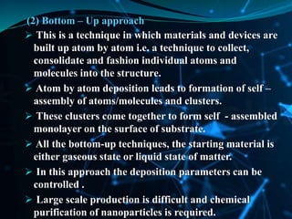 (2) Bottom – Up approach
 This is a technique in which materials and devices are
built up atom by atom i.e. a technique to collect,
consolidate and fashion individual atoms and
molecules into the structure.
 Atom by atom deposition leads to formation of self –
assembly of atoms/molecules and clusters.
 These clusters come together to form self - assembled
monolayer on the surface of substrate.
 All the bottom-up techniques, the starting material is
either gaseous state or liquid state of matter.
 In this approach the deposition parameters can be
controlled .
 Large scale production is difficult and chemical
purification of nanoparticles is required.
 
