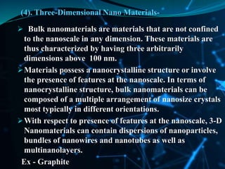 (4). Three-Dimensional Nano Materials-
 Bulk nanomaterials are materials that are not confined
to the nanoscale in any dimension. These materials are
thus characterized by having three arbitrarily
dimensions above 100 nm.
Materials possess a nanocrystalline structure or involve
the presence of features at the nanoscale. In terms of
nanocrystalline structure, bulk nanomaterials can be
composed of a multiple arrangement of nanosize crystals
most typically in different orientations.
With respect to presence of features at the nanoscale, 3-D
Nanomaterials can contain dispersions of nanoparticles,
bundles of nanowires and nanotubes as well as
multinanolayers.
Ex - Graphite
 