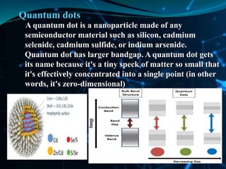 Quantum dots
A quantum dot is a nanoparticle made of any
semiconductor material such as silicon, cadmium
selenide, cadmium sulfide, or indium arsenide.
Quantum dot has larger bandgap. A quantum dot gets
its name because it's a tiny speck of matter so small that
it's effectively concentrated into a single point (in other
words, it's zero-dimensional)
 