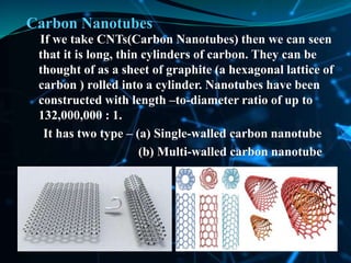 Carbon Nanotubes
If we take CNTs(Carbon Nanotubes) then we can seen
that it is long, thin cylinders of carbon. They can be
thought of as a sheet of graphite (a hexagonal lattice of
carbon ) rolled into a cylinder. Nanotubes have been
constructed with length –to-diameter ratio of up to
132,000,000 : 1.
It has two type – (a) Single-walled carbon nanotube
(b) Multi-walled carbon nanotube
 
