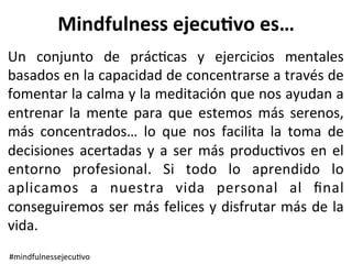 Mindfulness	ejecu.vo	es…	
Un	 conjunto	 de	 prác>cas	 y	 ejercicios	 mentales	
basados	en	la	capacidad	de	concentrarse	a	través	de	
fomentar	la	calma	y	la	meditación	que	nos	ayudan	a	
entrenar	 la	 mente	 para	 que	 estemos	 más	 serenos,	
más	 concentrados…	 lo	 que	 nos	 facilita	 la	 toma	 de	
decisiones	acertadas	y	a	ser	más	produc>vos	en	el	
entorno	 profesional.	 Si	 todo	 lo	 aprendido	 lo	
aplicamos	 a	 nuestra	 vida	 personal	 al	 ﬁnal	
conseguiremos	ser	más	felices	y	disfrutar	más	de	la	
vida.		
#mindfulnessejecu>vo	
 