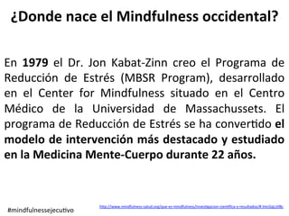 hep://www.mindfulness-salud.org/que-es-mindfulness/inves>gacion-cien>ﬁca-y-resultados/#.VecGqLztlBc	
	
En	 1979	 el	 Dr.	 Jon	 Kabat-Zinn	 creo	 el	 Programa	 de	
Reducción	 de	 Estrés	 (MBSR	 Program),	 desarrollado	
en	 el	 Center	 for	 Mindfulness	 situado	 en	 el	 Centro	
Médico	 de	 la	 Universidad	 de	 Massachussets.	 El	
programa	de	Reducción	de	Estrés	se	ha	conver>do	el	
modelo	de	intervención	más	destacado	y	estudiado	
en	la	Medicina	Mente-Cuerpo	durante	22	años.	
¿Donde	nace	el	Mindfulness	occidental?	
#mindfulnessejecu>vo	
 