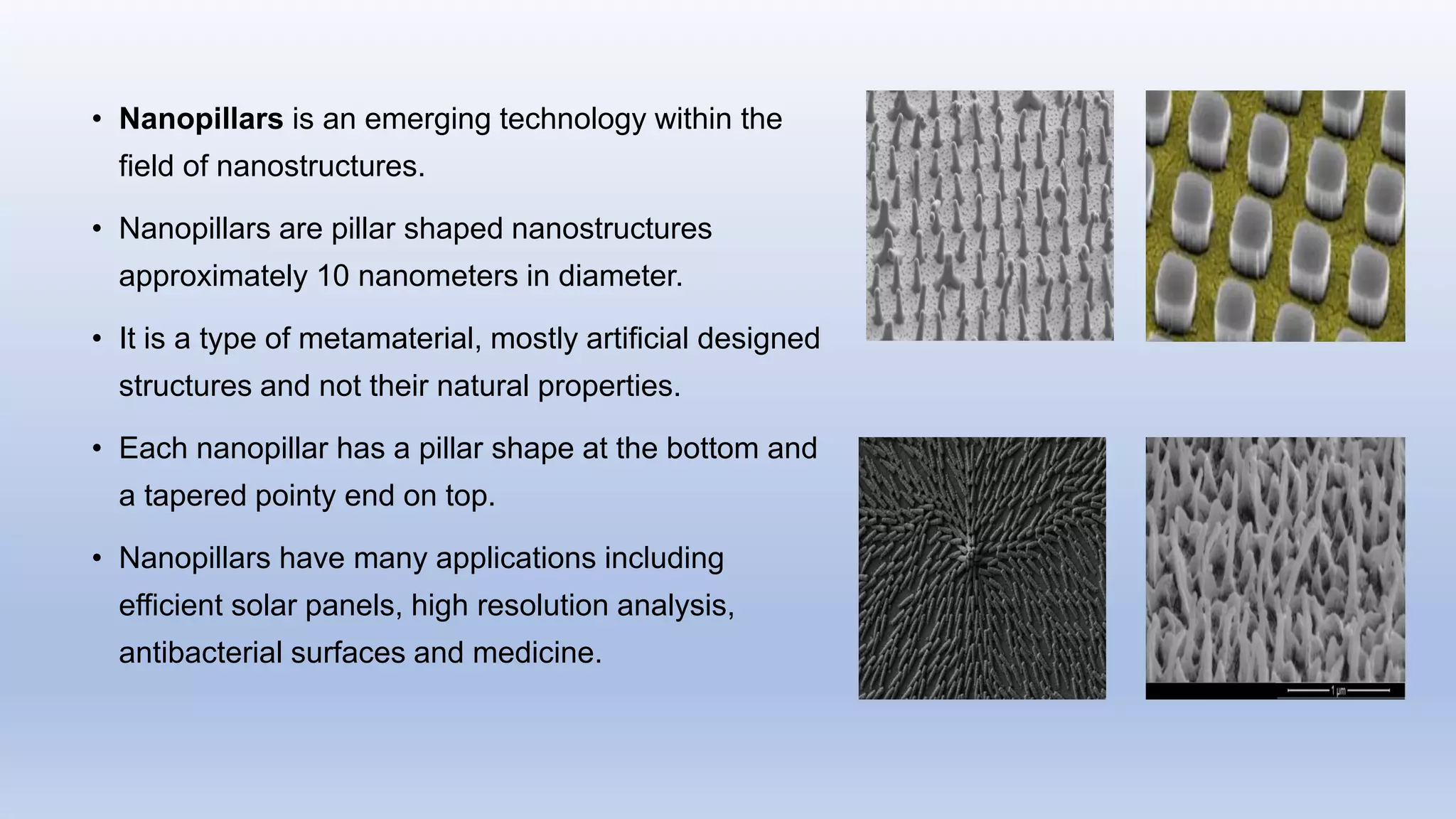 • Nanopillars is an emerging technology within the
field of nanostructures.
• Nanopillars are pillar shaped nanostructures
approximately 10 nanometers in diameter.
• It is a type of metamaterial, mostly artificial designed
structures and not their natural properties.
• Each nanopillar has a pillar shape at the bottom and
a tapered pointy end on top.
• Nanopillars have many applications including
efficient solar panels, high resolution analysis,
antibacterial surfaces and medicine.
 