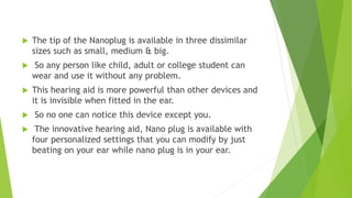  The tip of the Nanoplug is available in three dissimilar
sizes such as small, medium & big.
 So any person like child, adult or college student can
wear and use it without any problem.
 This hearing aid is more powerful than other devices and
it is invisible when fitted in the ear.
 So no one can notice this device except you.
 The innovative hearing aid, Nano plug is available with
four personalized settings that you can modify by just
beating on your ear while nano plug is in your ear.
 