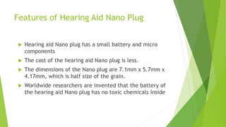 Features of Hearing Aid Nano Plug
 Hearing aid Nano plug has a small battery and micro
components
 The cost of the hearing aid Nano plug is less.
 The dimensions of the Nano plug are 7.1mm x 5.7mm x
4.17mm, which is half size of the grain.
 Worldwide researchers are invented that the battery of
the hearing aid Nano plug has no toxic chemicals inside
 
