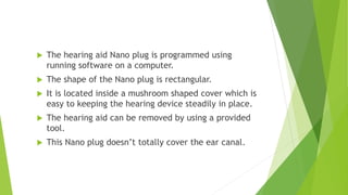  The hearing aid Nano plug is programmed using
running software on a computer.
 The shape of the Nano plug is rectangular.
 It is located inside a mushroom shaped cover which is
easy to keeping the hearing device steadily in place.
 The hearing aid can be removed by using a provided
tool.
 This Nano plug doesn’t totally cover the ear canal.
 