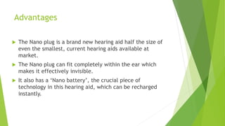 Advantages
 The Nano plug is a brand new hearing aid half the size of
even the smallest, current hearing aids available at
market.
 The Nano plug can fit completely within the ear which
makes it effectively invisible.
 It also has a ‘Nano battery’, the crucial piece of
technology in this hearing aid, which can be recharged
instantly.
 