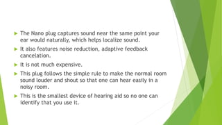  The Nano plug captures sound near the same point your
ear would naturally, which helps localize sound.
 It also features noise reduction, adaptive feedback
cancelation.
 It is not much expensive.
 This plug follows the simple rule to make the normal room
sound louder and shout so that one can hear easily in a
noisy room.
 This is the smallest device of hearing aid so no one can
identify that you use it.
 