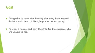 Goal
 The goal is to reposition hearing aids away from medical
devices, and toward a lifestyle product or accessory.
 To leads a normal and easy life style for those people who
are unable to hear
 