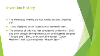Invention History
 The Nano plug hearing aid was worlds smallest hearing
aid.
 It was designed by an international research team.
 The concept of this was first considered by Nevena “Zivic”
and then brought to implementation by industrial designer
“Jongha Lee”, Electromechanical engineer “Zoran
Marinovi” and. Audio engineer “Mladen Stavri”.
 