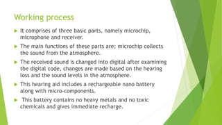 Working process
 It comprises of three basic parts, namely microchip,
microphone and receiver.
 The main functions of these parts are; microchip collects
the sound from the atmosphere.
 The received sound is changed into digital after examining
the digital code, changes are made based on the hearing
loss and the sound levels in the atmosphere.
 This hearing aid includes a rechargeable nano battery
along with micro-components.
 This battery contains no heavy metals and no toxic
chemicals and gives immediate recharge.
 