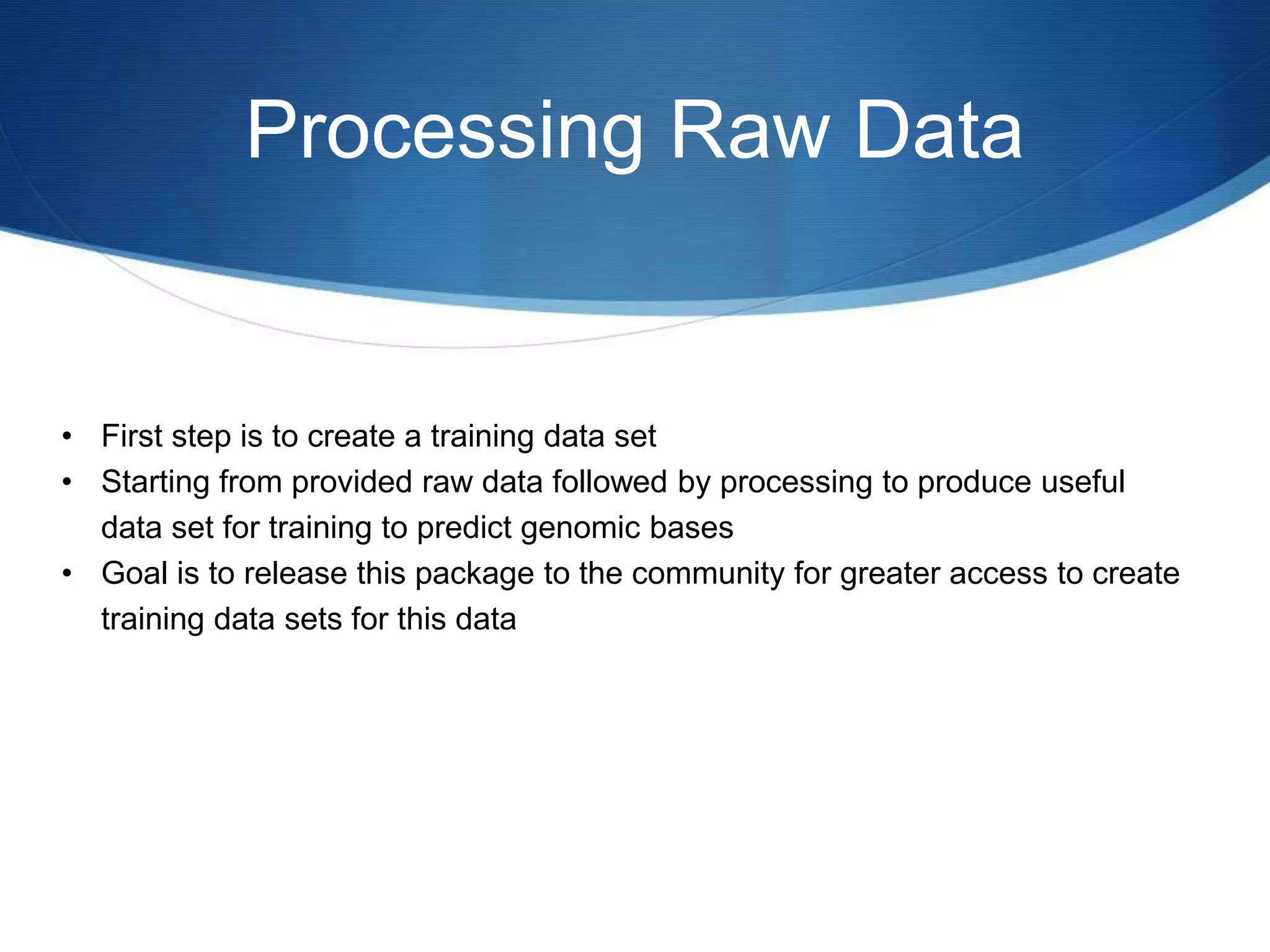 Processing Raw Data
• First step is to create a training data set
• Starting from provided raw data followed by processing to produce useful
data set for training to predict genomic bases
• Goal is to release this package to the community for greater access to create
training data sets for this data
 