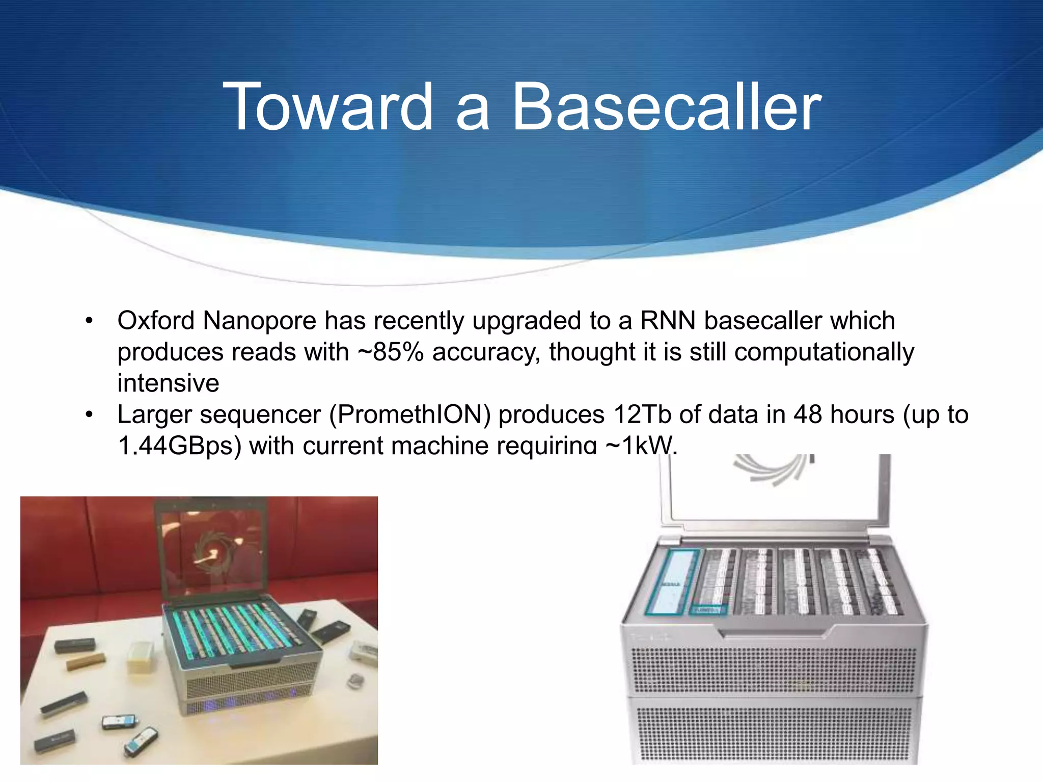 Toward a Basecaller
• Oxford Nanopore has recently upgraded to a RNN basecaller which
produces reads with ~85% accuracy, thought it is still computationally
intensive
• Larger sequencer (PromethION) produces 12Tb of data in 48 hours (up to
1.44GBps) with current machine requiring ~1kW.
 