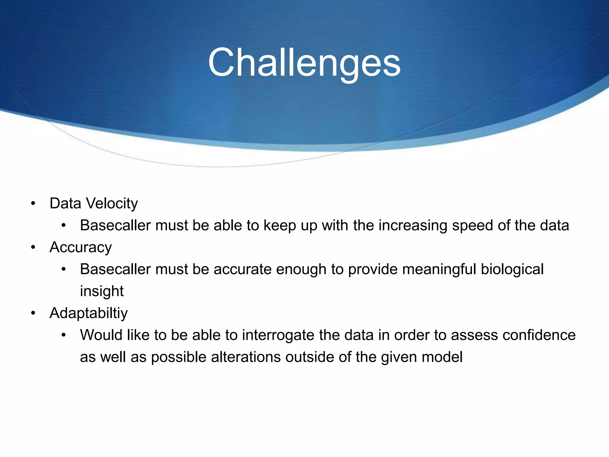 Challenges
• Data Velocity
• Basecaller must be able to keep up with the increasing speed of the data
• Accuracy
• Basecaller must be accurate enough to provide meaningful biological
insight
• Adaptabiltiy
• Would like to be able to interrogate the data in order to assess confidence
as well as possible alterations outside of the given model
 