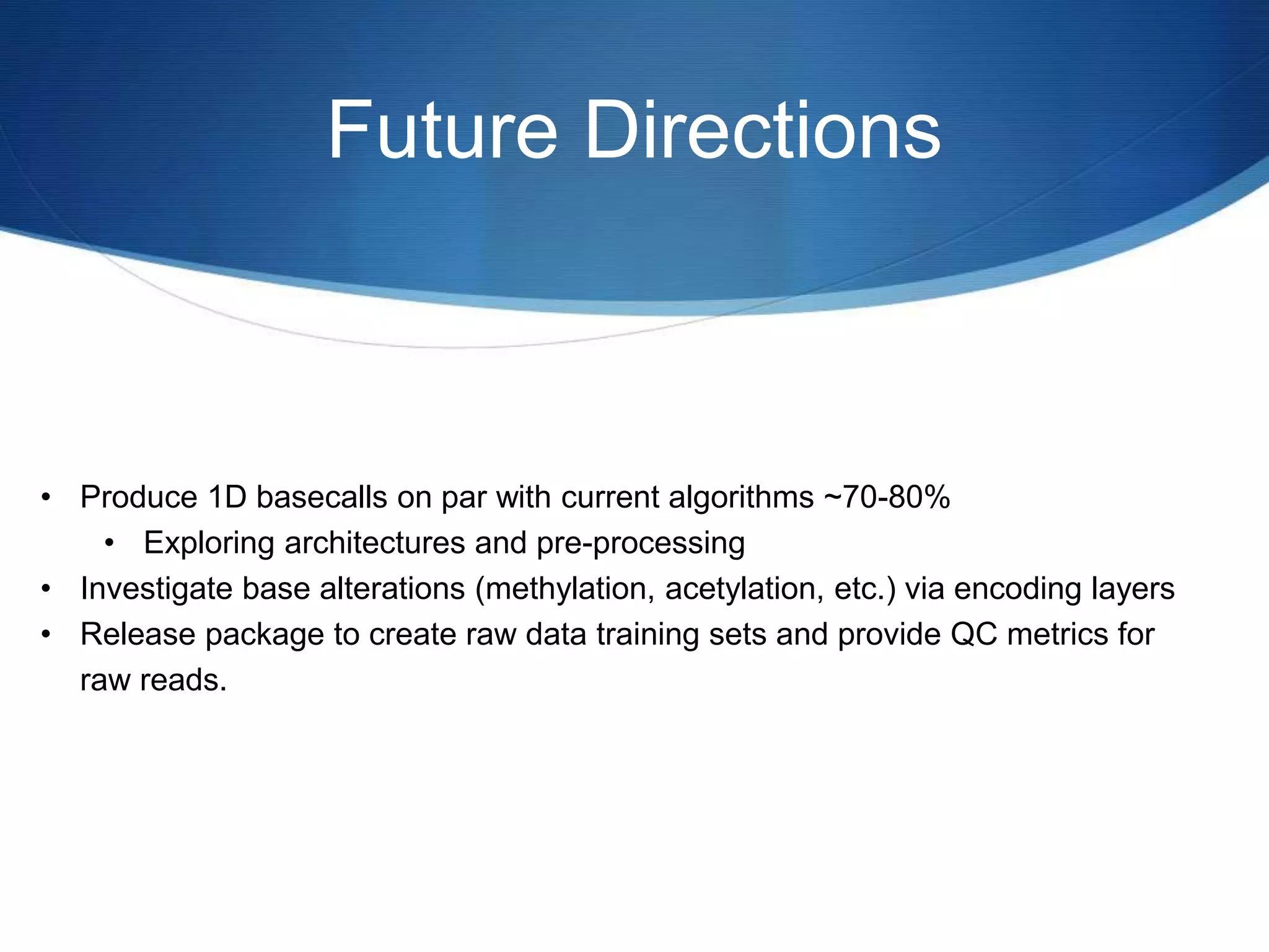 Future Directions
• Produce 1D basecalls on par with current algorithms ~70-80%
• Exploring architectures and pre-processing
• Investigate base alterations (methylation, acetylation, etc.) via encoding layers
• Release package to create raw data training sets and provide QC metrics for
raw reads.
 