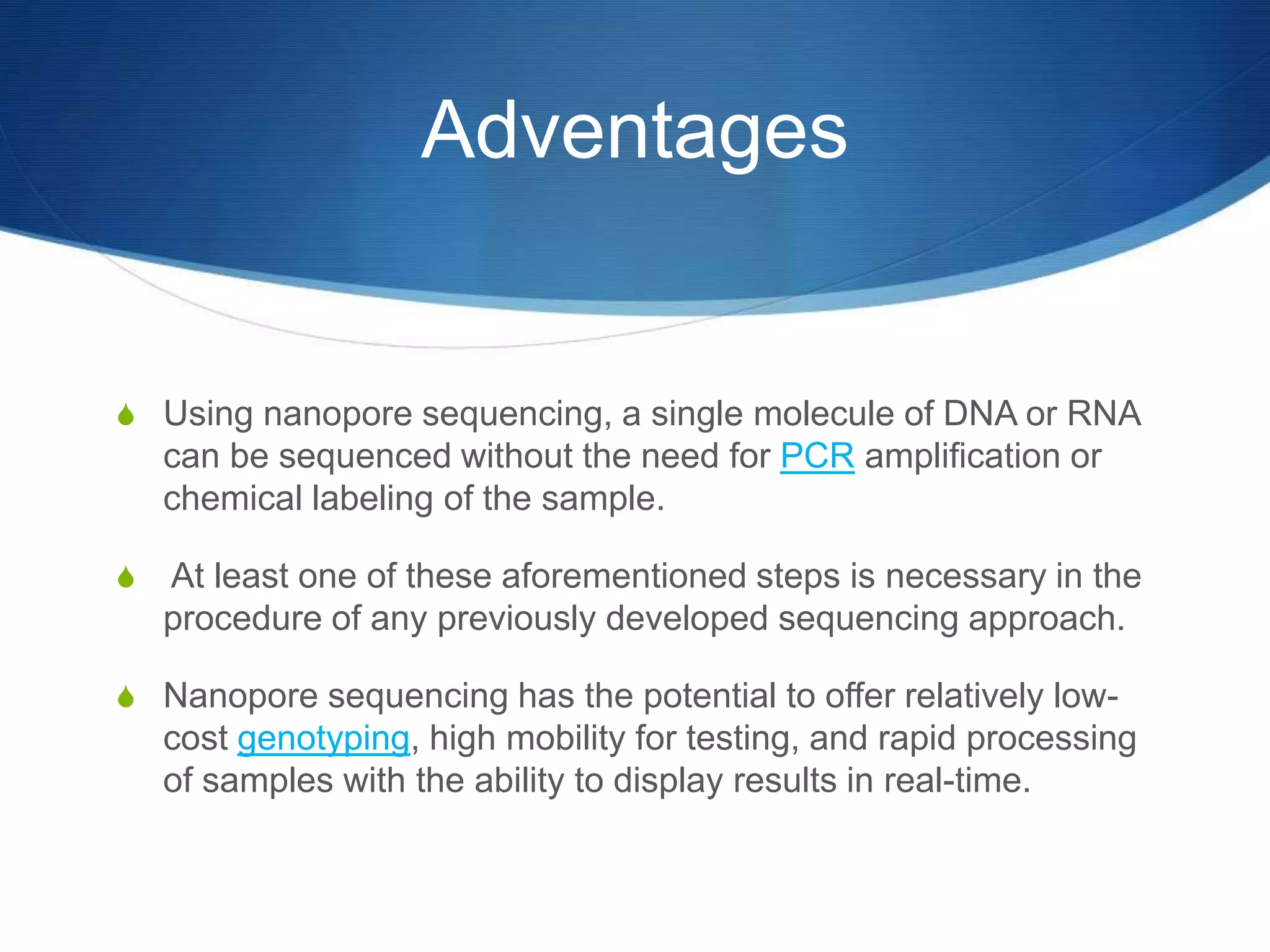 Adventages
S Using nanopore sequencing, a single molecule of DNA or RNA
can be sequenced without the need for PCR amplification or
chemical labeling of the sample.
S At least one of these aforementioned steps is necessary in the
procedure of any previously developed sequencing approach.
S Nanopore sequencing has the potential to offer relatively low-
cost genotyping, high mobility for testing, and rapid processing
of samples with the ability to display results in real-time.
 