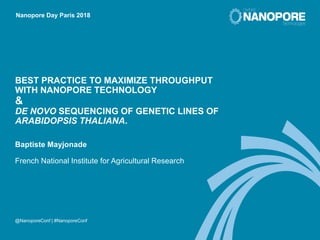 @NanoporeConf | #NanoporeConf
Nanopore Day Paris 2018
BEST PRACTICE TO MAXIMIZE THROUGHPUT
WITH NANOPORE TECHNOLOGY
&
DE NOVO SEQUENCING OF GENETIC LINES OF
ARABIDOPSIS THALIANA.
Baptiste Mayjonade
French National Institute for Agricultural Research
 