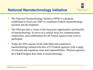 National Nanotechnology Initiative  The National Nanotechnology Initiative (NNI) is a program established in fiscal year 2001 to coordinate Federal nanotechnology research and development. The NNI provides a vision of the long-term opportunities and benefits of nanotechnology. It serves as a central locus for communication, cooperation, and collaboration for all Federal agencies that wish to participate.  Today the NNI consists of the individual and cooperative nanotechnology-related activities of 25 Federal agencies with a range of research and regulatory roles and responsibilities. Thirteen agencies have R&D budgets that relate to nanotechnology . 