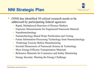NNI Strategic Plan (NNI) has identified 10 critical research needs to be addressed by participating federal agencies: Rapid, Multiplexed Detection of Disease Markers  Exposure Measurements for Engineered Nanoscale Material Nanobiotechnology  Nanotechnology-Based Water Purification and Testing  Future Information Processing Technology from Nanotechnology Predicting Toxicity Before Manufacturing  Societal Dimensions of Nanoscale Science & Technology More Energy-Efficient Transportation Materials  Reference Materials for Commerce and Safety Monitoring  Energy Security: Meeting the Energy Challenge   