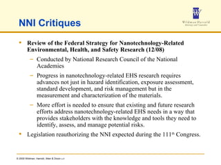 NNI Critiques Review of the Federal Strategy for   Nanotechnology-Related Environmental,   Health, and Safety Research (12/08) Conducted by National Research Council of the National Academies Progress in nanotechnology-related EHS research requires advances not just in hazard identification, exposure assessment, standard development, and risk management but in the measurement and characterization of the materials. More effort is needed to ensure that existing and future research efforts address nanotechnology-related EHS needs in a way that provides stakeholders with the knowledge and tools they need to identify, assess, and manage potential risks. Legislation reauthorizing the NNI expected during the 111 th  Congress. 