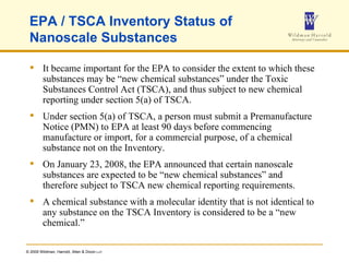EPA / TSCA Inventory Status of Nanoscale Substances  It became important for the EPA to consider the extent to which these substances may be “new chemical substances” under the Toxic Substances Control Act (TSCA), and thus subject to new chemical reporting under section 5(a) of TSCA. Under section 5(a) of TSCA, a person must submit a Premanufacture Notice (PMN) to EPA at least 90 days before commencing manufacture or import, for a commercial purpose, of a chemical substance not on the Inventory. On January 23, 2008, the EPA announced that certain nanoscale substances are expected to be “new chemical substances” and therefore subject to TSCA new chemical reporting requirements. A chemical substance with a molecular identity that is not identical to any substance on the TSCA Inventory is considered to be a “new chemical.” 